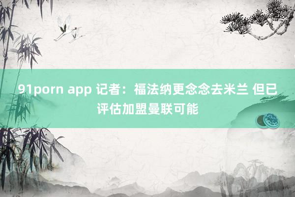 91porn app 记者:福法纳更念念去米兰 但已评估加盟曼联可能