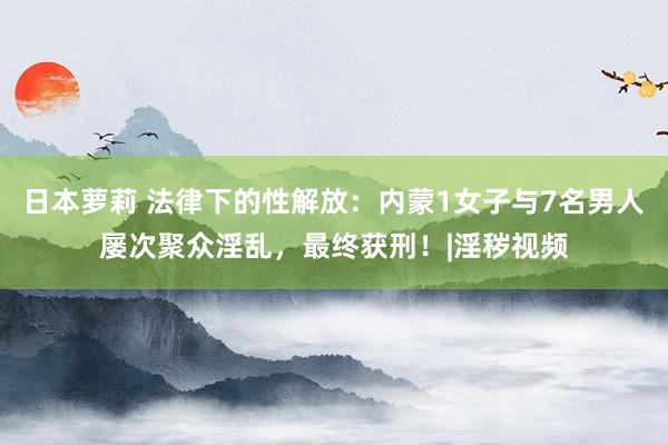 日本萝莉 法律下的性解放：内蒙1女子与7名男人屡次聚众淫乱，最终获刑！|淫秽视频