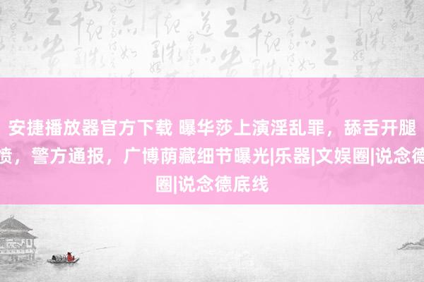 安捷播放器官方下载 曝华莎上演淫乱罪，舔舌开腿惹群愤，警方通报，广博荫藏细节曝光|乐器|文娱圈|说念德底线