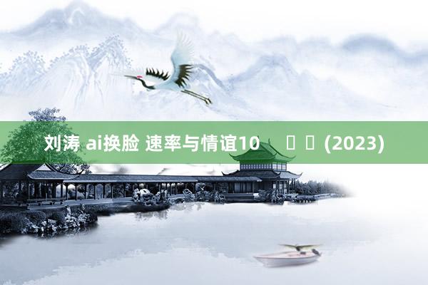 刘涛 ai换脸 速率与情谊10 (2023)