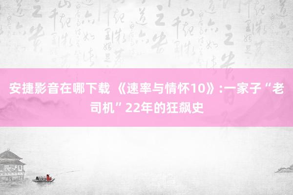 安捷影音在哪下载 《速率与情怀10》:一家子“老司机”22年的狂飙史