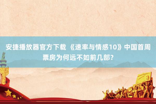 安捷播放器官方下载 《速率与情感10》中国首周票房为何远不如前几部？