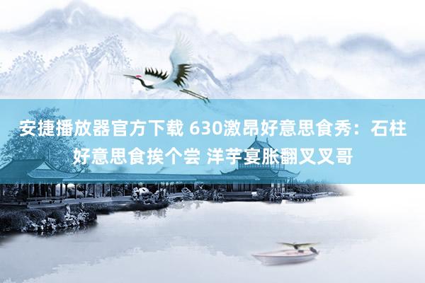 安捷播放器官方下载 630激昂好意思食秀：石柱好意思食挨个尝 洋芋宴胀翻叉叉哥