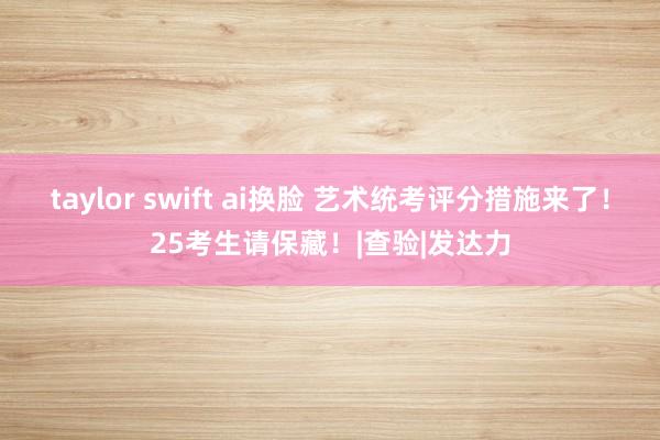 taylor swift ai换脸 艺术统考评分措施来了！25考生请保藏！|查验|发达力