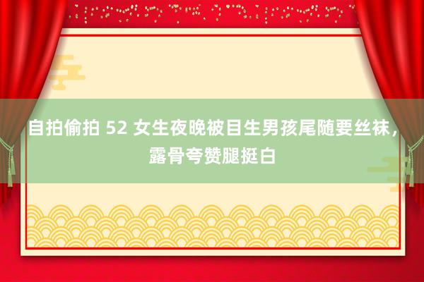 自拍偷拍 52 女生夜晚被目生男孩尾随要丝袜，露骨夸赞腿挺白