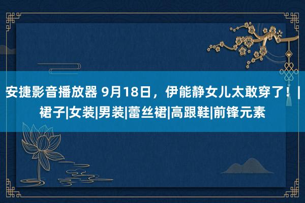安捷影音播放器 9月18日，伊能静女儿太敢穿了！|裙子|女装|男装|蕾丝裙|高跟鞋|前锋元素