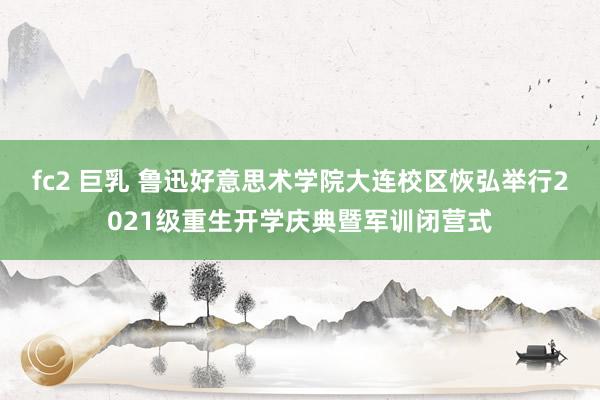 fc2 巨乳 鲁迅好意思术学院大连校区恢弘举行2021级重生开学庆典暨军训闭营式