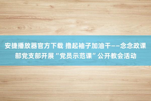 安捷播放器官方下载 撸起袖子加油干——念念政课部党支部开展“党员示范课”公开教会活动