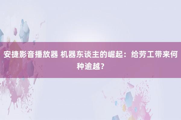 安捷影音播放器 机器东谈主的崛起：给劳工带来何种逾越？