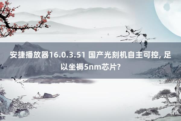 安捷播放器16.0.3.51 国产光刻机自主可控， 足以坐褥5nm芯片?