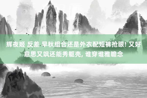 辉夜姬 反差 早秋组合还是外衣配短裤抢眼! 又好意思又飒还能秀躯壳， 谁穿谁雅瞻念