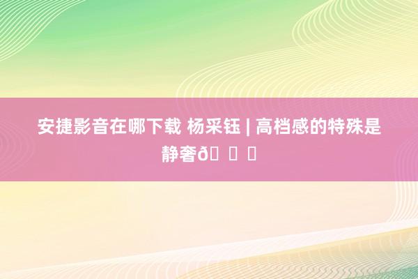 安捷影音在哪下载 杨采钰 | 高档感的特殊是静奢💙