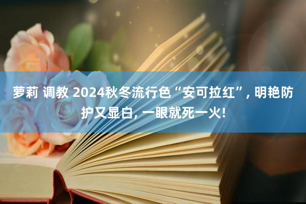萝莉 调教 2024秋冬流行色“安可拉红”， 明艳防护又显白， 一眼就死一火!