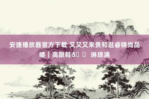 安捷播放器官方下载 又又又来贵和逛睿锦尚品喽｜高跟鞋👠琳琅满