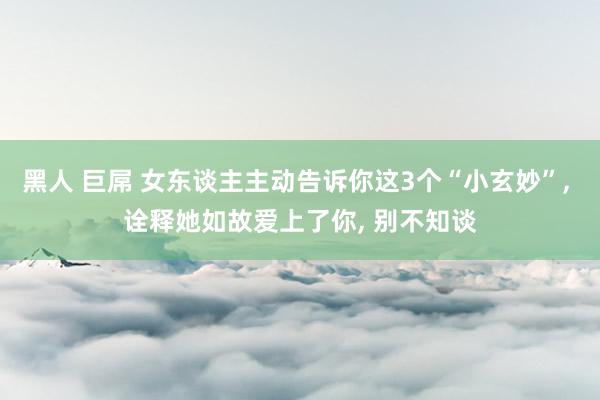 黑人 巨屌 女东谈主主动告诉你这3个“小玄妙”， 诠释她如故爱上了你， 别不知谈