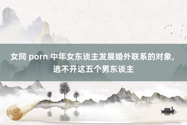 女同 porn 中年女东谈主发展婚外联系的对象， 逃不开这五个男东谈主
