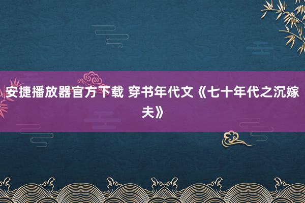 安捷播放器官方下载 穿书年代文《七十年代之沉嫁夫》