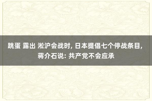 跳蛋 露出 淞沪会战时， 日本提倡七个停战条目， 蒋介石说: 共产党不会应承