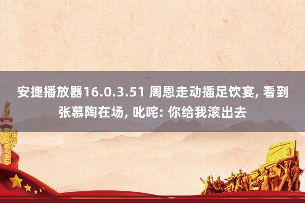安捷播放器16.0.3.51 周恩走动插足饮宴， 看到张慕陶在场， 叱咤: 你给我滚出去