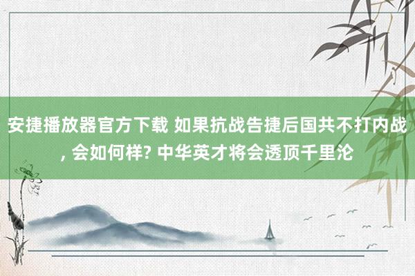 安捷播放器官方下载 如果抗战告捷后国共不打内战， 会如何样? 中华英才将会透顶千里沦