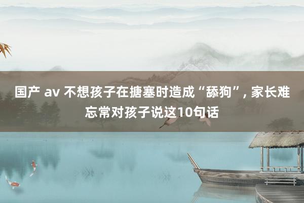 国产 av 不想孩子在搪塞时造成“舔狗”， 家长难忘常对孩子说这10句话