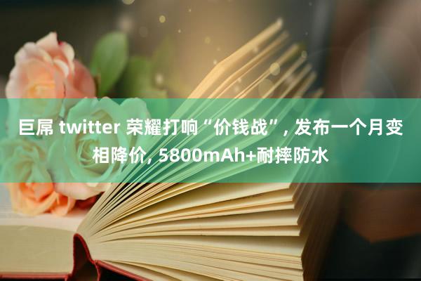 巨屌 twitter 荣耀打响“价钱战”， 发布一个月变相降价， 5800mAh+耐摔防水