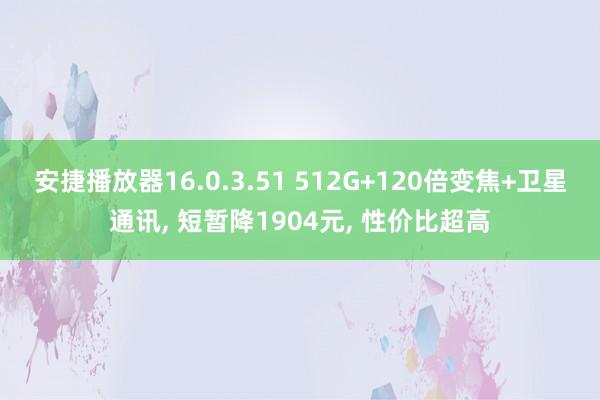 安捷播放器16.0.3.51 512G+120倍变焦+卫星通讯， 短暂降1904元， 性价比超高