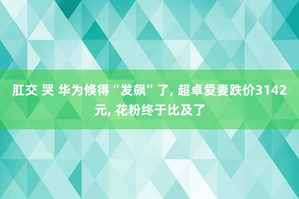 肛交 哭 华为倏得“发飙”了， 超卓爱妻跌价3142元， 花粉终于比及了