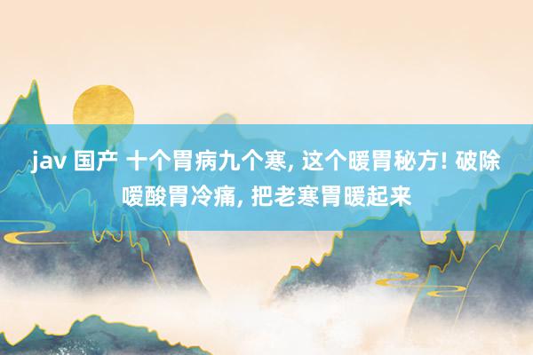 jav 国产 十个胃病九个寒， 这个暖胃秘方! 破除嗳酸胃冷痛， 把老寒胃暖起来