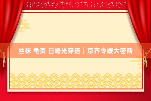 丝袜 龟责 白蟾光穿搭｜京齐令嫒大密斯
