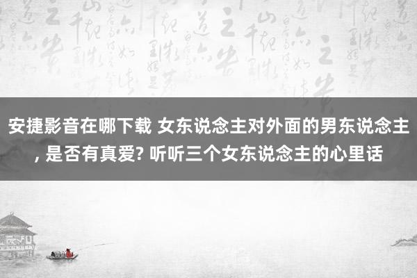 安捷影音在哪下载 女东说念主对外面的男东说念主， 是否有真爱? 听听三个女东说念主的心里话