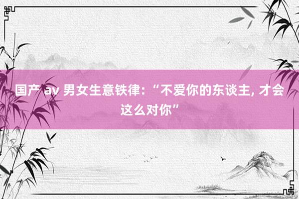 国产 av 男女生意铁律: “不爱你的东谈主， 才会这么对你”
