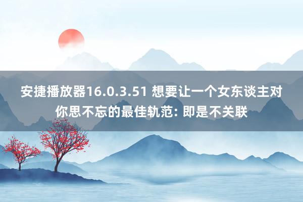 安捷播放器16.0.3.51 想要让一个女东谈主对你思不忘的最佳轨范: 即是不关联