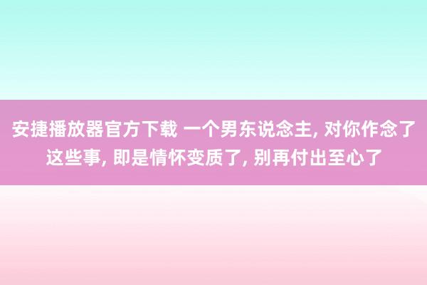 安捷播放器官方下载 一个男东说念主， 对你作念了这些事， 即是情怀变质了， 别再付出至心了