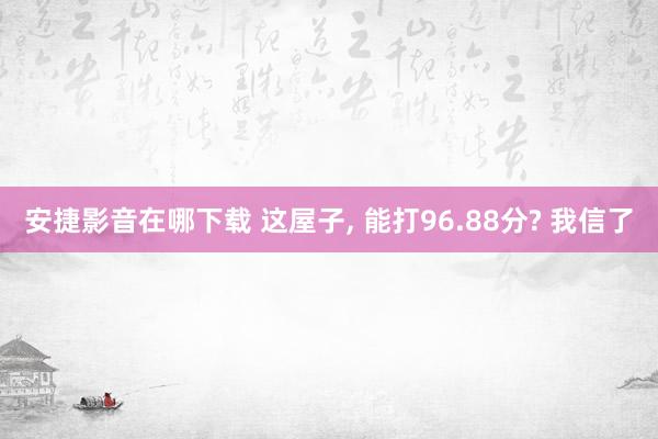 安捷影音在哪下载 这屋子， 能打96.88分? 我信了