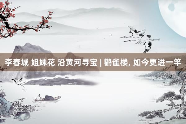 李春城 姐妹花 沿黄河寻宝 | 鹳雀楼， 如今更进一竿