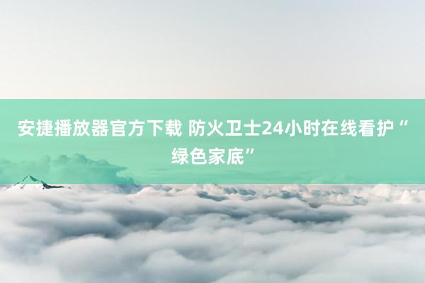 安捷播放器官方下载 防火卫士24小时在线看护“绿色家底”