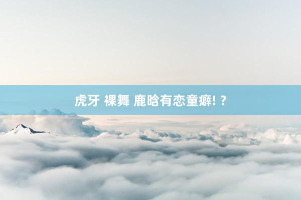 虎牙 裸舞 鹿晗有恋童癖! ?