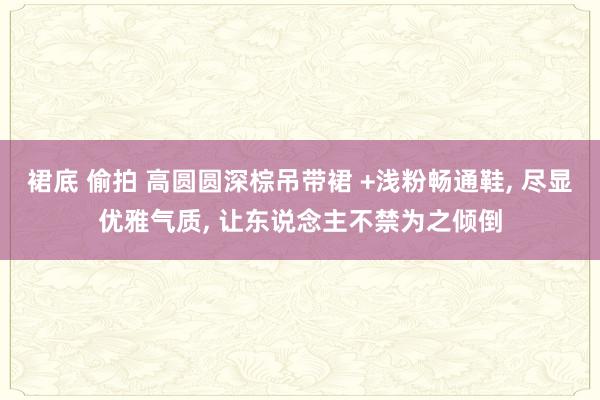 裙底 偷拍 高圆圆深棕吊带裙 +浅粉畅通鞋， 尽显优雅气质， 让东说念主不禁为之倾倒