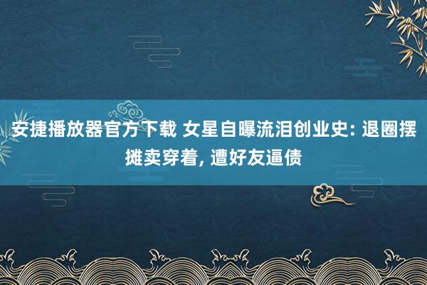安捷播放器官方下载 女星自曝流泪创业史: 退圈摆摊卖穿着， 遭好友逼债