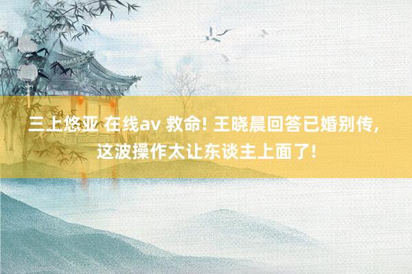 三上悠亚 在线av 救命! 王晓晨回答已婚别传， 这波操作太让东谈主上面了!
