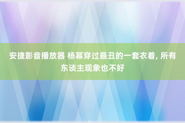安捷影音播放器 杨幂穿过最丑的一套衣着， 所有东谈主现象也不好
