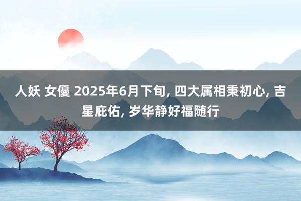 人妖 女優 2025年6月下旬， 四大属相秉初心， 吉星庇佑， 岁华静好福随行