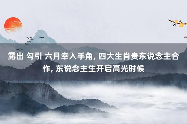露出 勾引 六月幸入手角， 四大生肖贵东说念主合作， 东说念主生开启高光时候