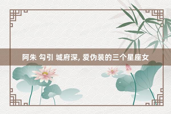 阿朱 勾引 城府深， 爱伪装的三个星座女