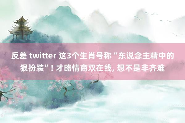 反差 twitter 这3个生肖号称“东说念主精中的狠扮装”! 才略情商双在线， 想不是非齐难
