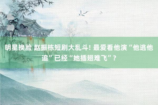 明星换脸 赵振栋短剧大乱斗! 最爱看他演“他逃他追”已经“她插翅难飞”?