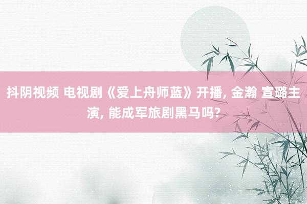 抖阴视频 电视剧《爱上舟师蓝》开播， 金瀚 宣璐主演， 能成军旅剧黑马吗?