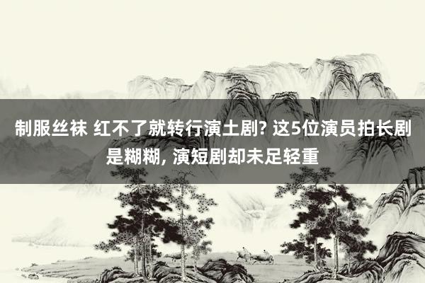 制服丝袜 红不了就转行演土剧? 这5位演员拍长剧是糊糊， 演短剧却未足轻重
