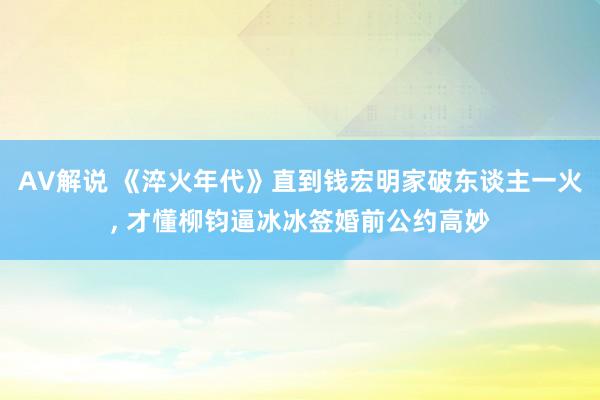 AV解说 《淬火年代》直到钱宏明家破东谈主一火， 才懂柳钧逼冰冰签婚前公约高妙